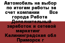 Автомобиль на выбор -по итогам работы за счет компании!!! - Все города Работа » Дополнительный заработок и сетевой маркетинг   . Калининградская обл.,Приморск г.